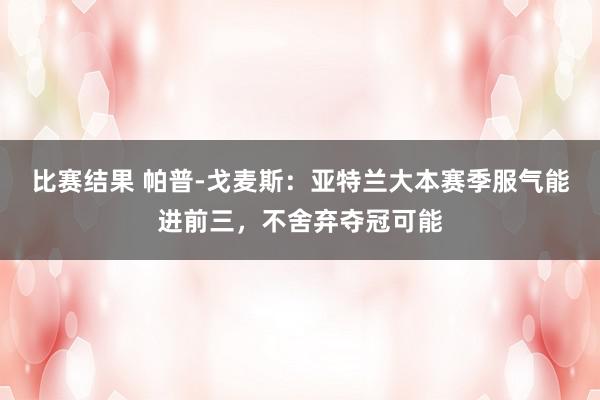 比赛结果 帕普-戈麦斯：亚特兰大本赛季服气能进前三，不舍弃夺冠可能