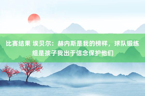 比赛结果 埃贝尔：赫内斯是我的榜样，球队锻练组是孩子我出于信念保护他们