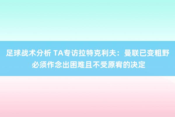 足球战术分析 TA专访拉特克利夫：曼联已变粗野 必须作念出困难且不受原宥的决定