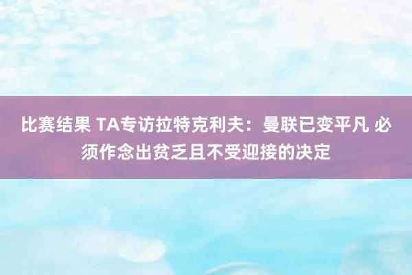 比赛结果 TA专访拉特克利夫：曼联已变平凡 必须作念出贫乏且不受迎接的决定