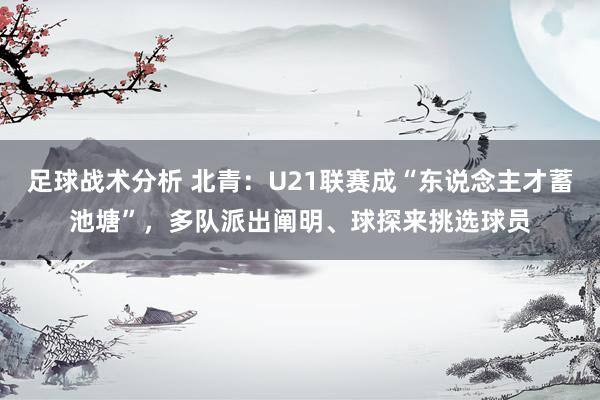 足球战术分析 北青：U21联赛成“东说念主才蓄池塘”，多队派出阐明、球探来挑选球员