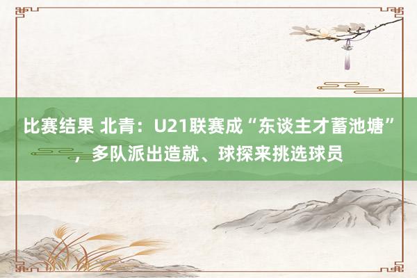 比赛结果 北青：U21联赛成“东谈主才蓄池塘”，多队派出造就、球探来挑选球员