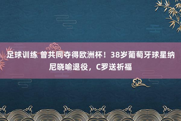 足球训练 曾共同夺得欧洲杯！38岁葡萄牙球星纳尼晓喻退役，C罗送祈福