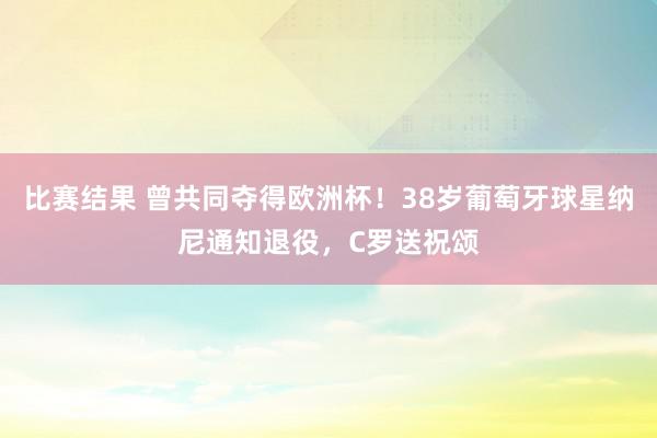 比赛结果 曾共同夺得欧洲杯！38岁葡萄牙球星纳尼通知退役，C罗送祝颂