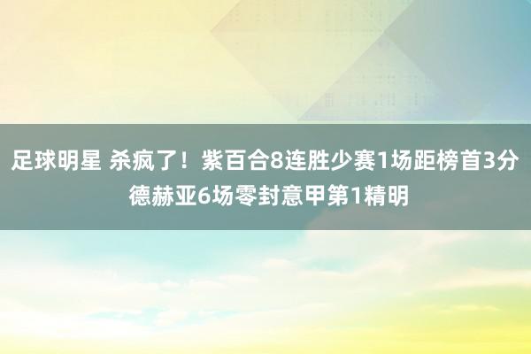 足球明星 杀疯了！紫百合8连胜少赛1场距榜首3分 德赫亚6场零封意甲第1精明