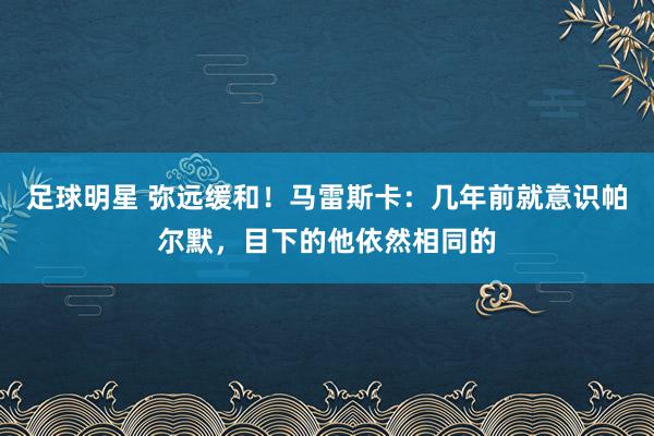 足球明星 弥远缓和！马雷斯卡：几年前就意识帕尔默，目下的他依然相同的