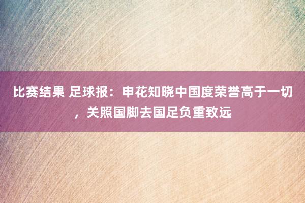 比赛结果 足球报：申花知晓中国度荣誉高于一切，关照国脚去国足负重致远