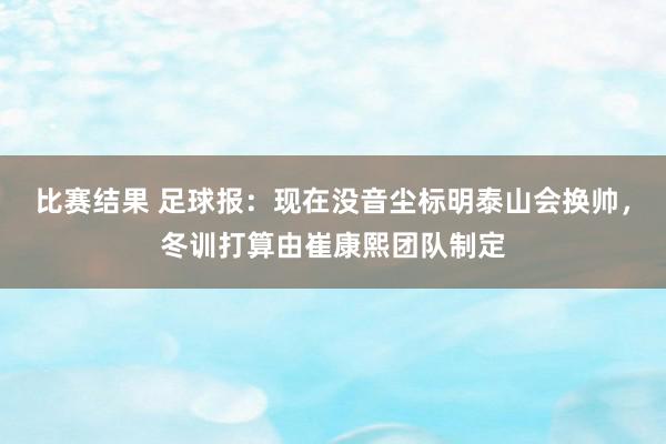 比赛结果 足球报：现在没音尘标明泰山会换帅，冬训打算由崔康熙团队制定