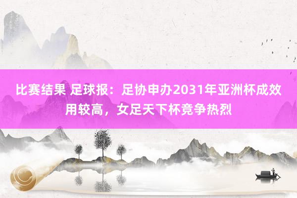 比赛结果 足球报：足协申办2031年亚洲杯成效用较高，女足天下杯竞争热烈