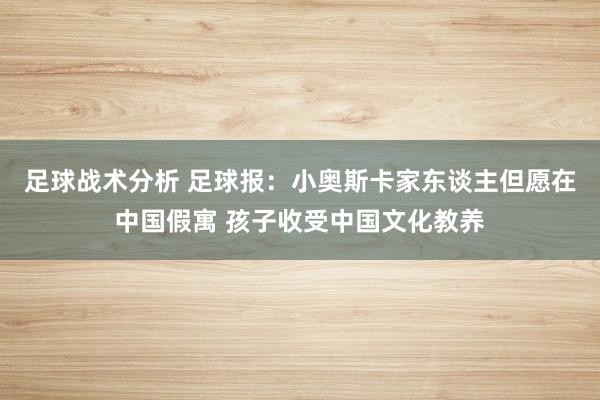 足球战术分析 足球报：小奥斯卡家东谈主但愿在中国假寓 孩子收受中国文化教养