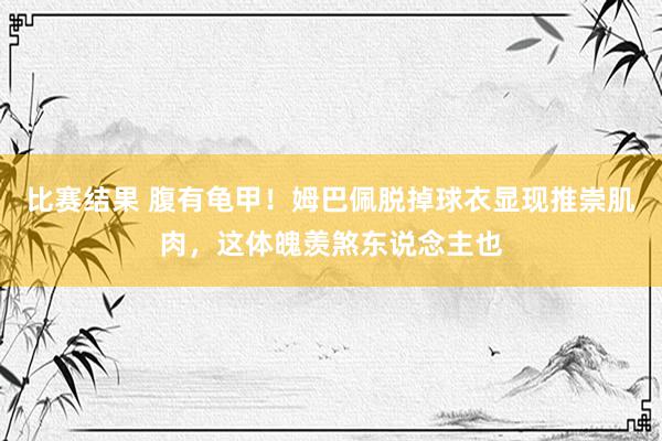 比赛结果 腹有龟甲！姆巴佩脱掉球衣显现推崇肌肉，这体魄羡煞东说念主也