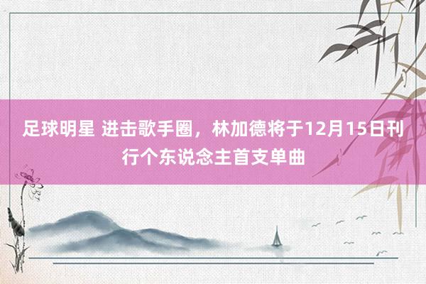 足球明星 进击歌手圈，林加德将于12月15日刊行个东说念主首支单曲