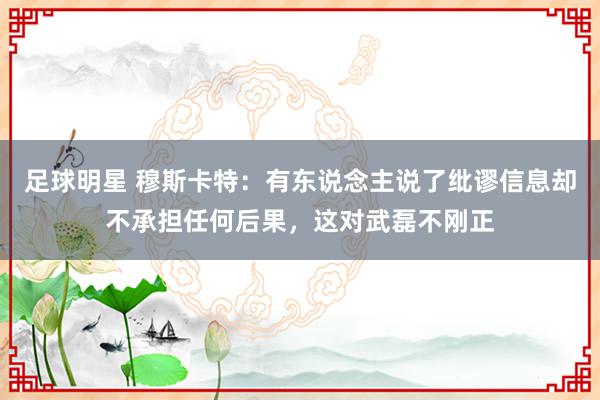 足球明星 穆斯卡特：有东说念主说了纰谬信息却不承担任何后果，这对武磊不刚正