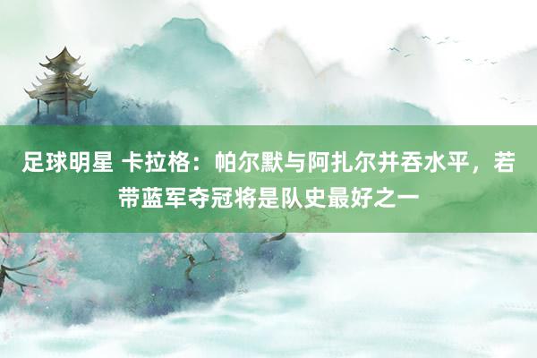 足球明星 卡拉格：帕尔默与阿扎尔并吞水平，若带蓝军夺冠将是队史最好之一