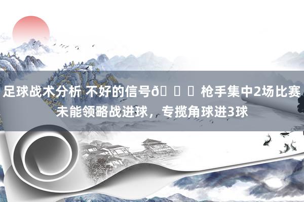 足球战术分析 不好的信号😕枪手集中2场比赛未能领略战进球，专揽角球进3球