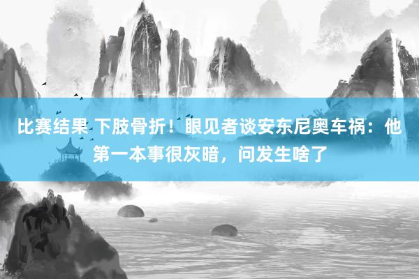 比赛结果 下肢骨折！眼见者谈安东尼奥车祸：他第一本事很灰暗，问发生啥了