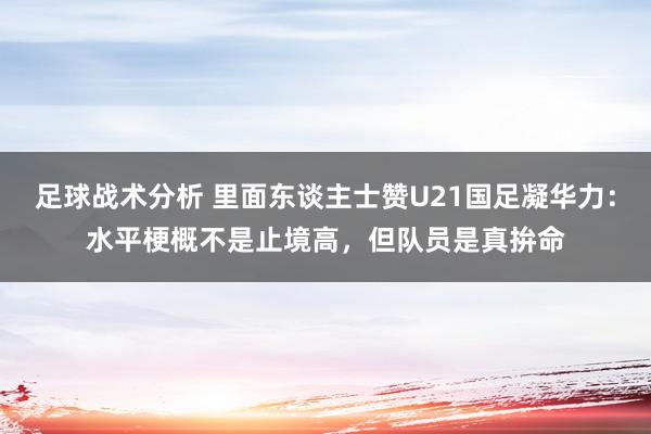 足球战术分析 里面东谈主士赞U21国足凝华力：水平梗概不是止境高，但队员是真拚命