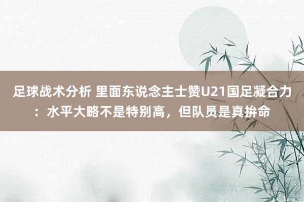 足球战术分析 里面东说念主士赞U21国足凝合力：水平大略不是特别高，但队员是真拚命