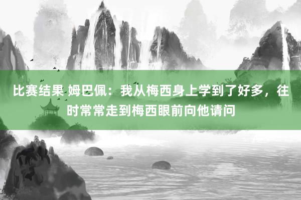 比赛结果 姆巴佩：我从梅西身上学到了好多，往时常常走到梅西眼前向他请问