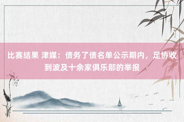 比赛结果 津媒：债务了债名单公示期内，足协收到波及十余家俱乐部的举报