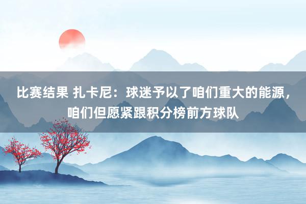 比赛结果 扎卡尼：球迷予以了咱们重大的能源，咱们但愿紧跟积分榜前方球队