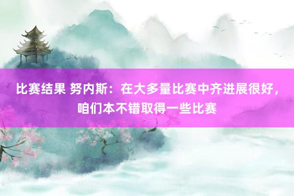 比赛结果 努内斯：在大多量比赛中齐进展很好，咱们本不错取得一些比赛