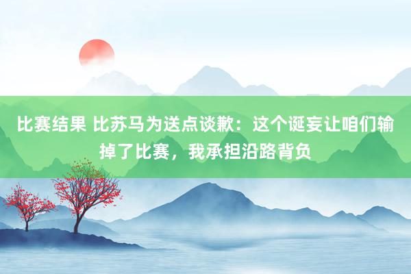 比赛结果 比苏马为送点谈歉：这个诞妄让咱们输掉了比赛，我承担沿路背负