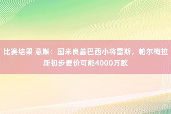 比赛结果 意媒：国米良善巴西小将雷斯，帕尔梅拉斯初步要价可能4000万欧