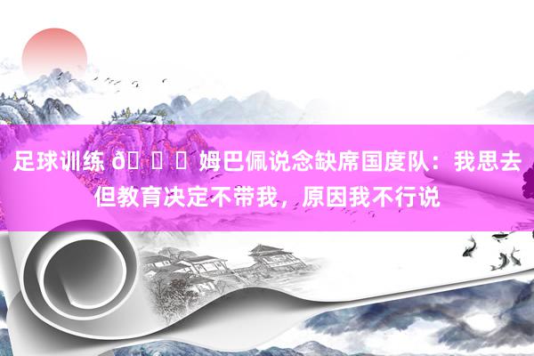 足球训练 👀姆巴佩说念缺席国度队：我思去但教育决定不带我，原因我不行说