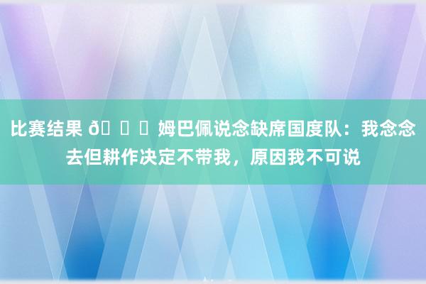 比赛结果 👀姆巴佩说念缺席国度队：我念念去但耕作决定不带我，原因我不可说