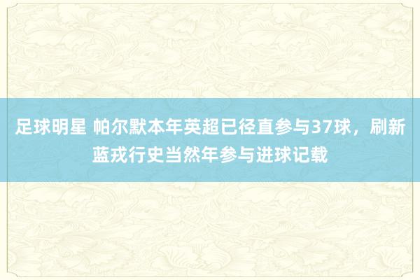 足球明星 帕尔默本年英超已径直参与37球，刷新蓝戎行史当然年参与进球记载