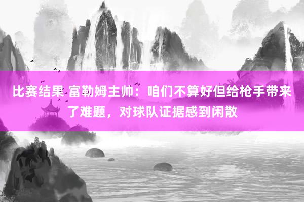 比赛结果 富勒姆主帅：咱们不算好但给枪手带来了难题，对球队证据感到闲散