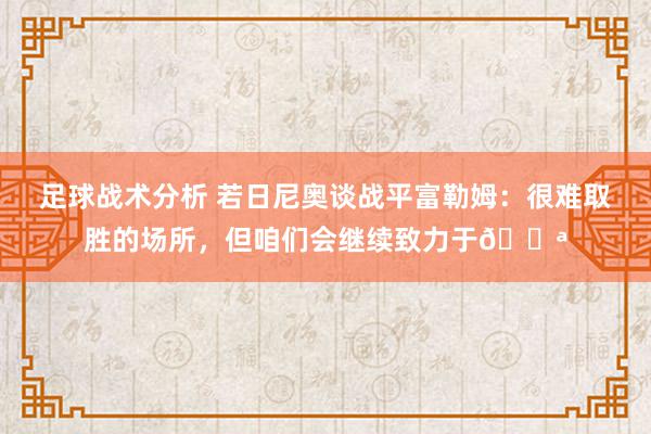 足球战术分析 若日尼奥谈战平富勒姆：很难取胜的场所，但咱们会继续致力于💪