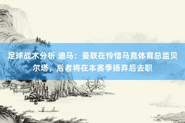 足球战术分析 迪马：曼联在怜惜马竞体育总监贝尔塔，后者将在本赛季扬弃后去职