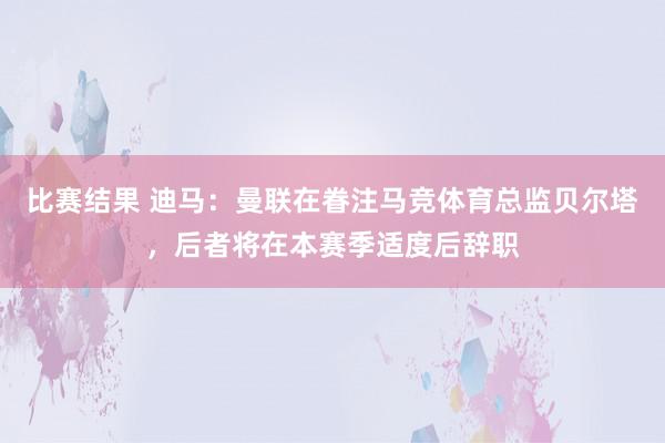 比赛结果 迪马：曼联在眷注马竞体育总监贝尔塔，后者将在本赛季适度后辞职