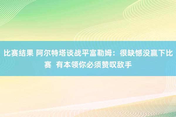 比赛结果 阿尔特塔谈战平富勒姆：很缺憾没赢下比赛  有本领你必须赞叹敌手