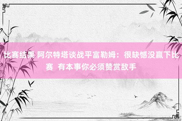 比赛结果 阿尔特塔谈战平富勒姆：很缺憾没赢下比赛  有本事你必须赞赏敌手