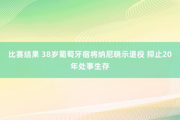 比赛结果 38岁葡萄牙宿将纳尼晓示退役 抑止20年处事生存