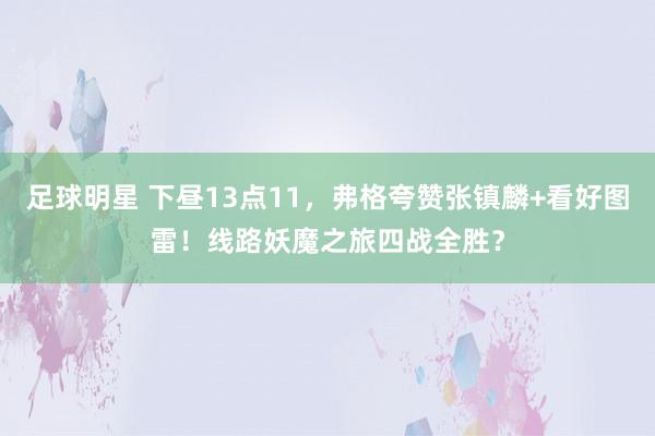 足球明星 下昼13点11，弗格夸赞张镇麟+看好图雷！线路妖魔之旅四战全胜？