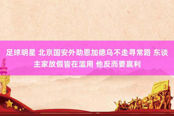 足球明星 北京国安外助恩加德乌不走寻常路 东谈主家放假皆在滥用 他反而要赢利