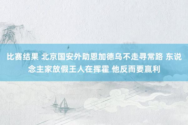 比赛结果 北京国安外助恩加德乌不走寻常路 东说念主家放假王人在挥霍 他反而要赢利