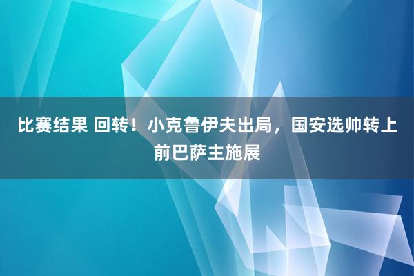 比赛结果 回转！小克鲁伊夫出局，国安选帅转上前巴萨主施展