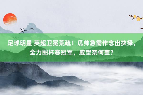 足球明星 英超卫冕荒疏！瓜帅急需作念出抉择，全力图杯赛冠军，威望奈何变？